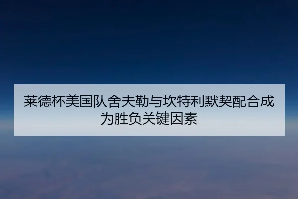 莱德杯美国队舍夫勒与坎特利默契配合成为胜负关键因素