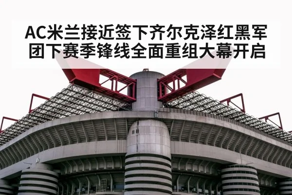 AC米兰接近签下齐尔克泽红黑军团下赛季锋线全面重组大幕开启