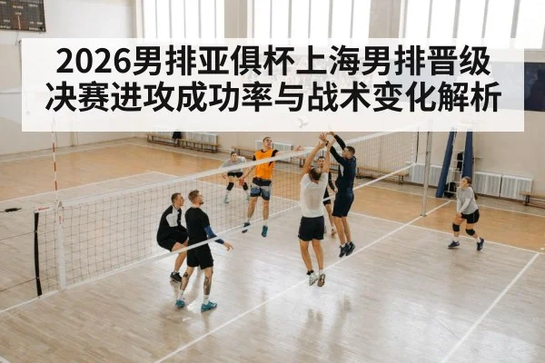 2026男排亚俱杯上海男排晋级决赛进攻成功率与战术变化解析