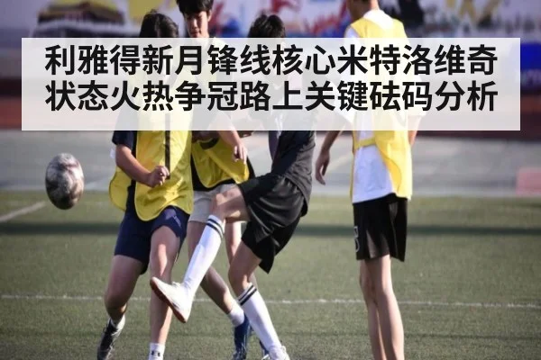 利雅得新月锋线核心米特洛维奇状态火热争冠路上关键砝码分析